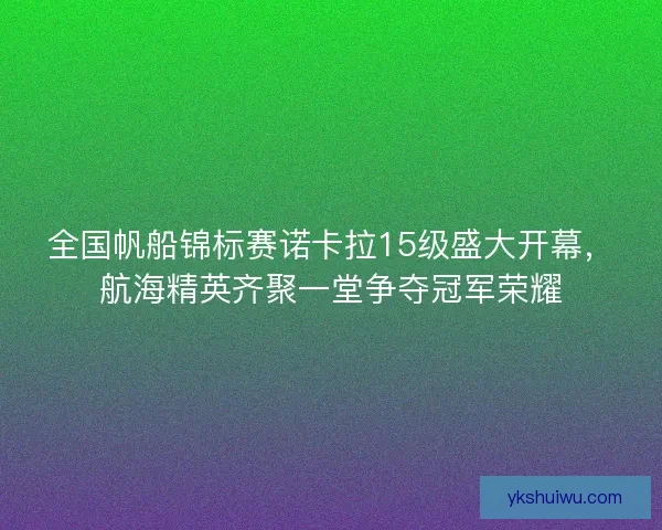 全国帆船锦标赛诺卡拉15级盛大开幕，航海精英齐聚一堂争夺冠军荣耀