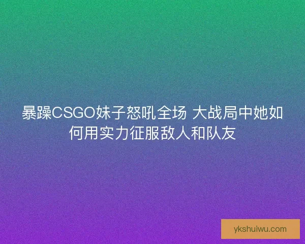 暴躁CSGO妹子怒吼全场 大战局中她如何用实力征服敌人和队友