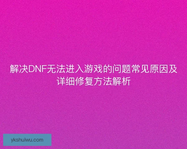 解决DNF无法进入游戏的问题常见原因及详细修复方法解析