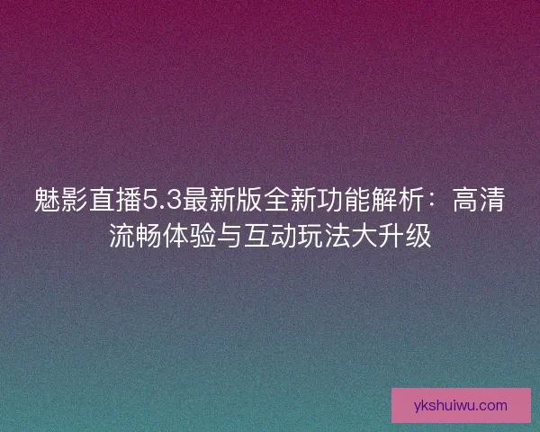 魅影直播5.3最新版全新功能解析：高清流畅体验与互动玩法大升级