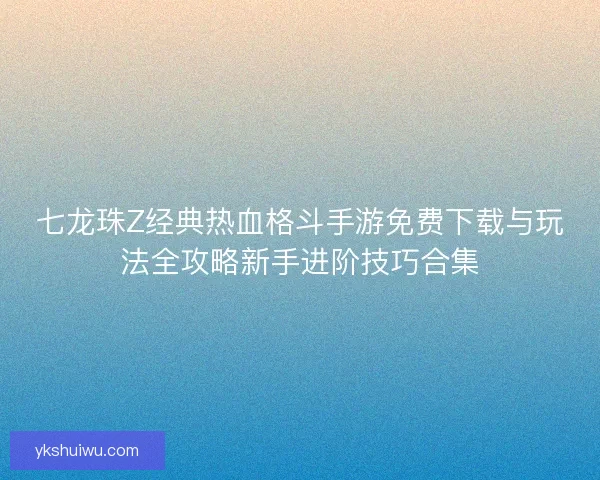 七龙珠Z经典热血格斗手游免费下载与玩法全攻略新手进阶技巧合集