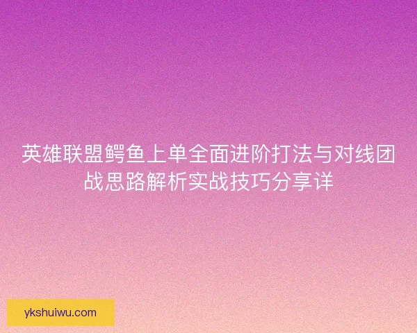 英雄联盟鳄鱼上单全面进阶打法与对线团战思路解析实战技巧分享详
