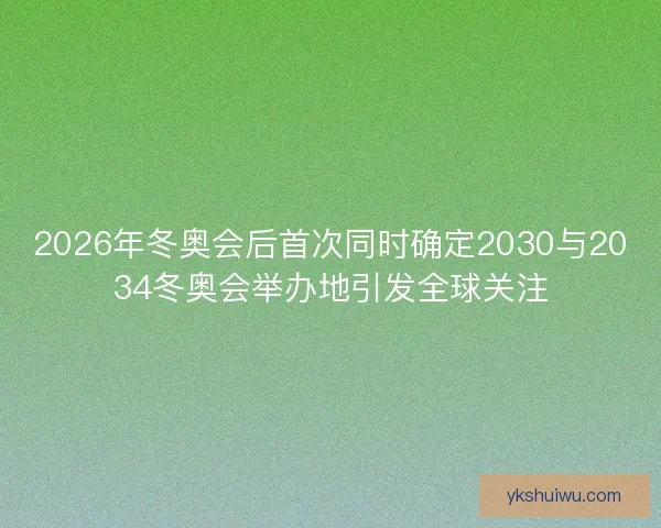 2026年冬奥会后首次同时确定2030与2034冬奥会举办地引发全球关注