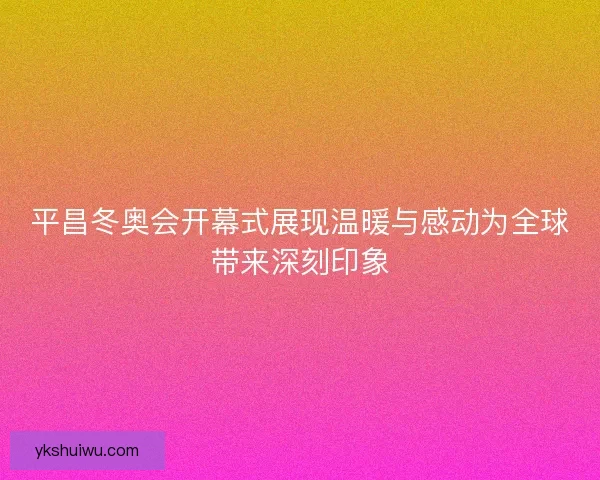 平昌冬奥会开幕式展现温暖与感动为全球带来深刻印象