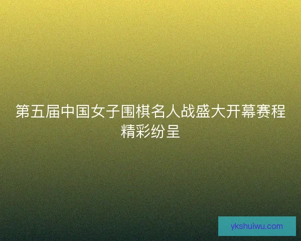第五届中国女子围棋名人战盛大开幕赛程精彩纷呈