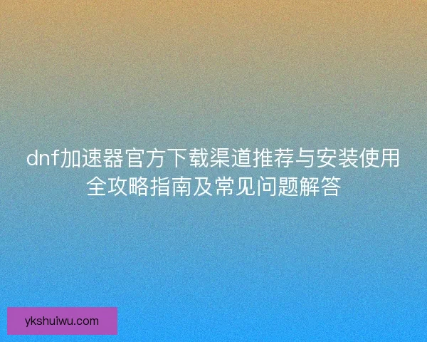 dnf加速器官方下载渠道推荐与安装使用全攻略指南及常见问题解答