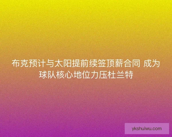 布克预计与太阳提前续签顶薪合同 成为球队核心地位力压杜兰特