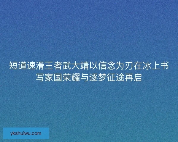短道速滑王者武大靖以信念为刃在冰上书写家国荣耀与逐梦征途再启