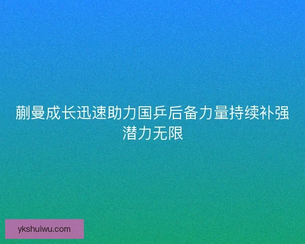 蒯曼成长迅速助力国乒后备力量持续补强潜力无限