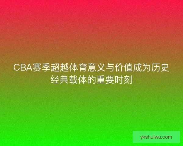 CBA赛季超越体育意义与价值成为历史经典载体的重要时刻