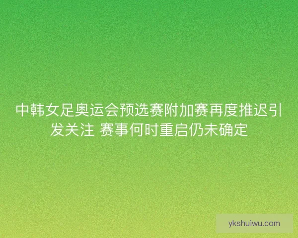中韩女足奥运会预选赛附加赛再度推迟引发关注 赛事何时重启仍未确定