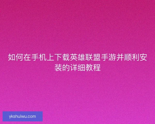 如何在手机上下载英雄联盟手游并顺利安装的详细教程