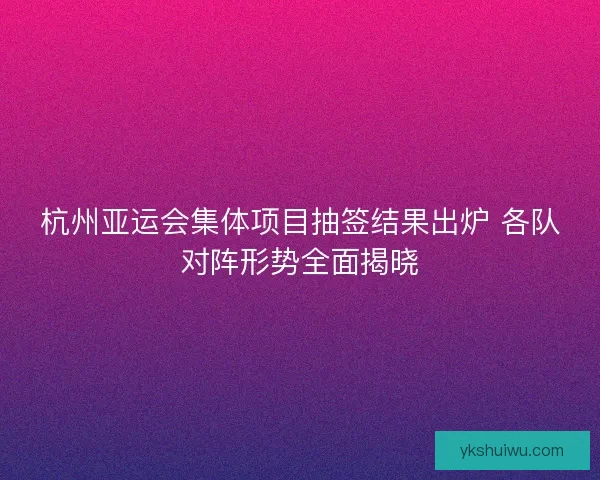 杭州亚运会集体项目抽签结果出炉 各队对阵形势全面揭晓