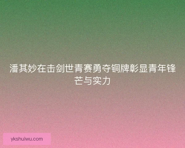 潘其妙在击剑世青赛勇夺铜牌彰显青年锋芒与实力