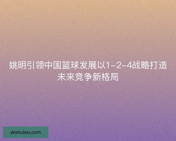 姚明引领中国篮球发展以1-2-4战略打造未来竞争新格局