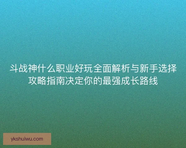 斗战神什么职业好玩全面解析与新手选择攻略指南决定你的最强成长路线