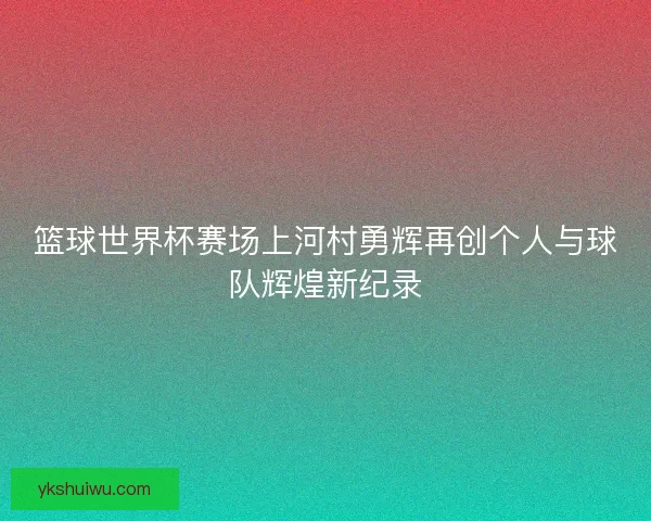 篮球世界杯赛场上河村勇辉再创个人与球队辉煌新纪录