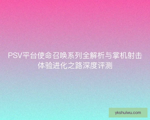PSV平台使命召唤系列全解析与掌机射击体验进化之路深度评测