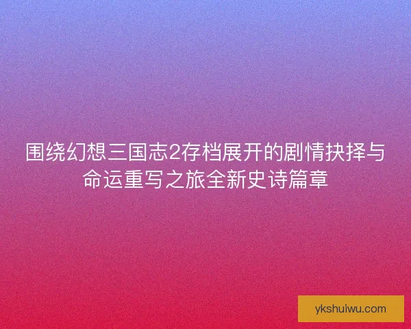 围绕幻想三国志2存档展开的剧情抉择与命运重写之旅全新史诗篇章