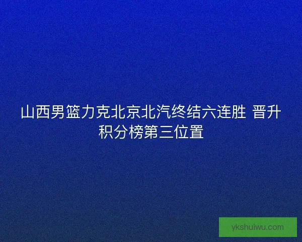 山西男篮力克北京北汽终结六连胜 晋升积分榜第三位置 山西男篮力克北京北汽终结六连胜 晋升积分榜第三位置