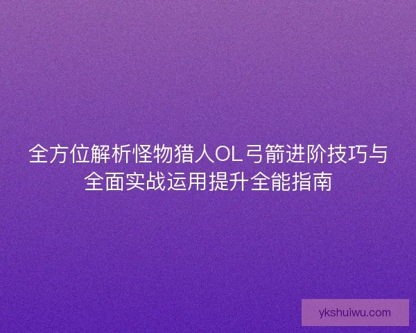 全方位解析怪物猎人OL弓箭进阶技巧与全面实战运用提升全能指南