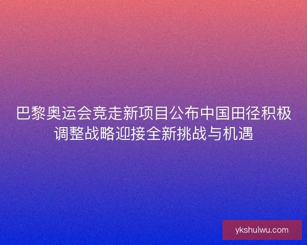 巴黎奥运会竞走新项目公布中国田径积极调整战略迎接全新挑战与机遇