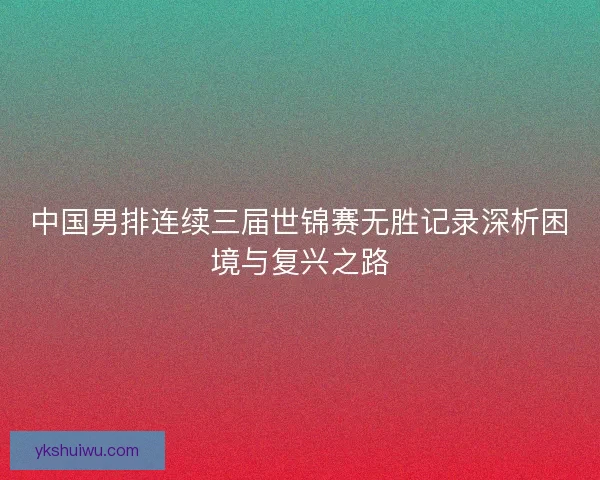 中国男排连续三届世锦赛无胜记录深析困境与复兴之路 中国男排连续三届世锦赛无胜记录深析困境与复兴之路