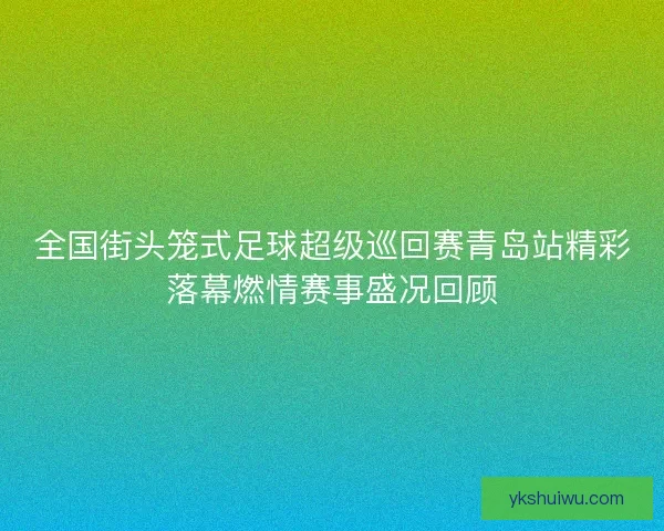全国街头笼式足球超级巡回赛青岛站精彩落幕燃情赛事盛况回顾 全国街头笼式足球超级巡回赛青岛站精彩落幕燃情赛事盛况回顾