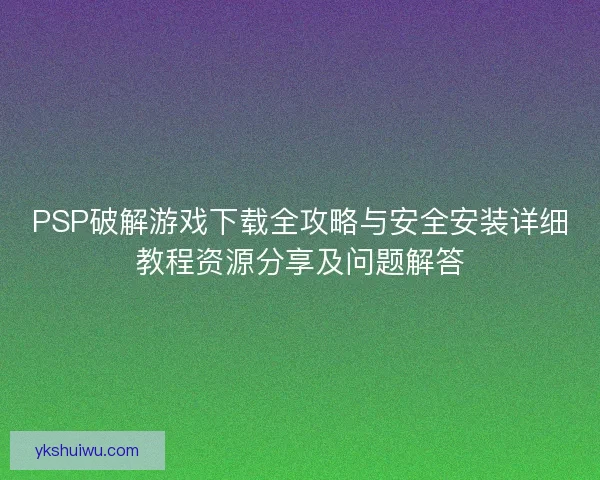 PSP破解游戏下载全攻略与安全安装详细教程资源分享及问题解答 PSP破解游戏下载全攻略与安全安装详细教程资源分享及问题解答