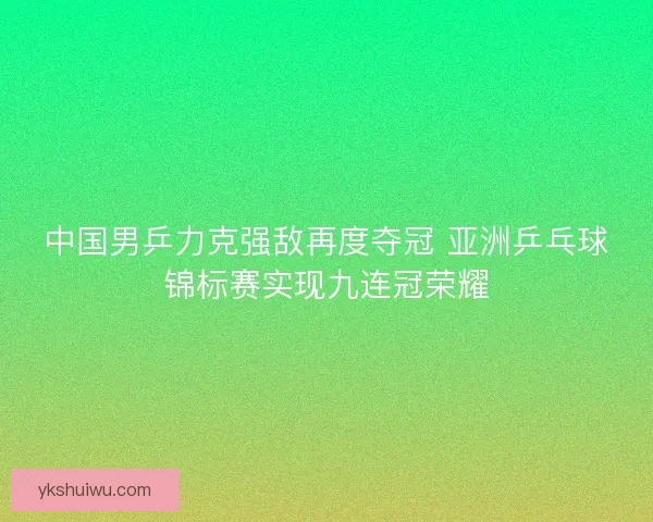 中国男乒力克强敌再度夺冠 亚洲乒乓球锦标赛实现九连冠荣耀 中国男乒力克强敌再度夺冠 亚洲乒乓球锦标赛实现九连冠荣耀