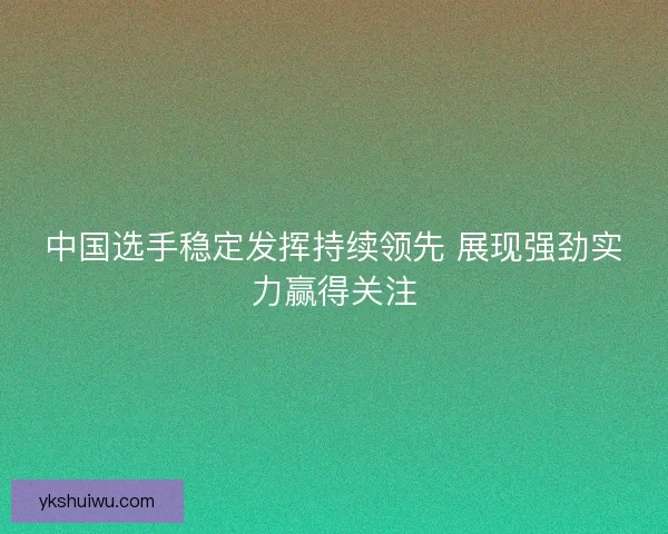 中国选手稳定发挥持续领先 展现强劲实力赢得关注 中国选手稳定发挥持续领先 展现强劲实力赢得关注