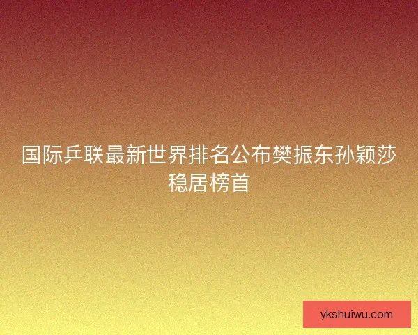 国际乒联最新世界排名公布樊振东孙颖莎稳居榜首 国际乒联最新世界排名公布樊振东孙颖莎稳居榜首