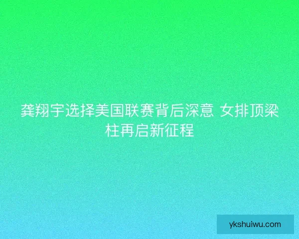 龚翔宇选择美国联赛背后深意 女排顶梁柱再启新征程